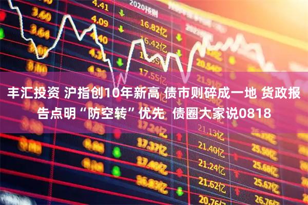 丰汇投资 沪指创10年新高 债市则碎成一地 货政报告点明“防空转”优先  债圈大家说0818
