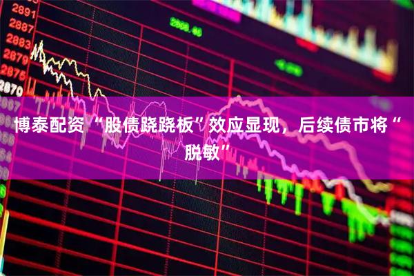 博泰配资 “股债跷跷板”效应显现，后续债市将“脱敏”