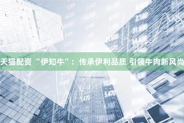 天猫配资 “伊知牛”：传承伊利品质 引领牛肉新风尚