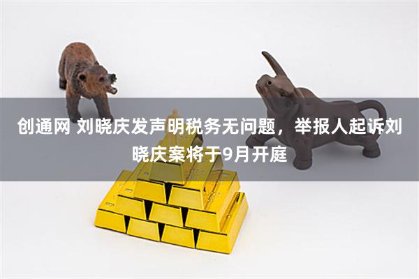 创通网 刘晓庆发声明税务无问题，举报人起诉刘晓庆案将于9月开庭