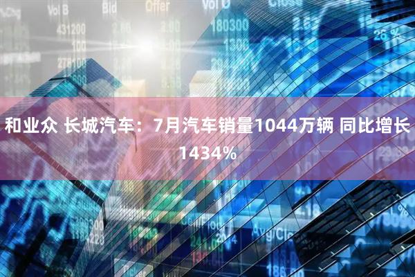 和业众 长城汽车：7月汽车销量1044万辆 同比增长1434%