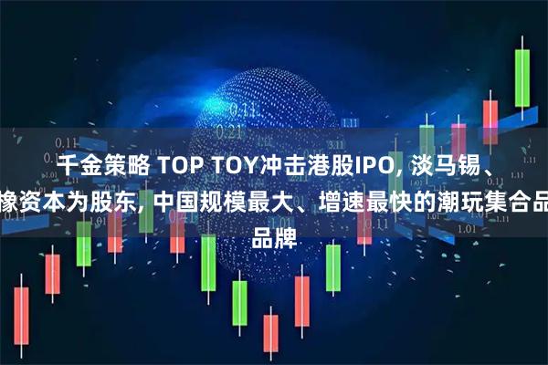 千金策略 TOP TOY冲击港股IPO, 淡马锡、瑞橡资本为股东, 中国规模最大、增速最快的潮玩集合品牌