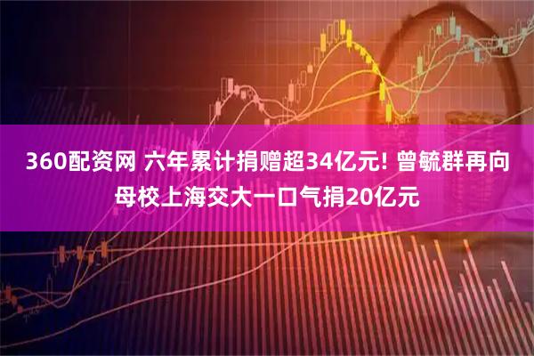 360配资网 六年累计捐赠超34亿元! 曾毓群再向母校上海交大一口气捐20亿元