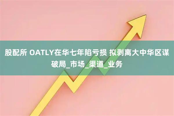 股配所 OATLY在华七年陷亏损 拟剥离大中华区谋破局_市场_渠道_业务