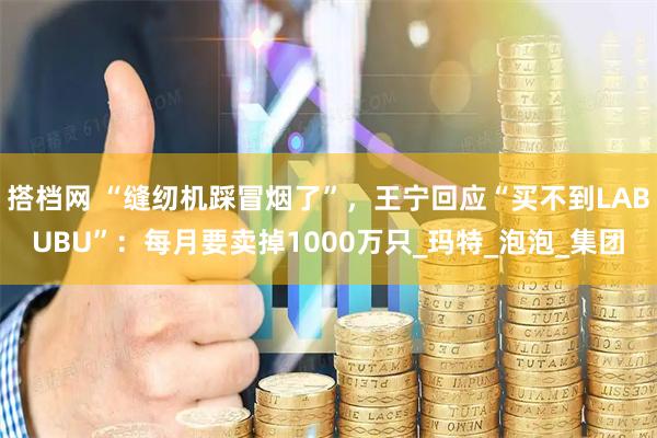 搭档网 “缝纫机踩冒烟了”，王宁回应“买不到LABUBU”：每月要卖掉1000万只_玛特_泡泡_集团