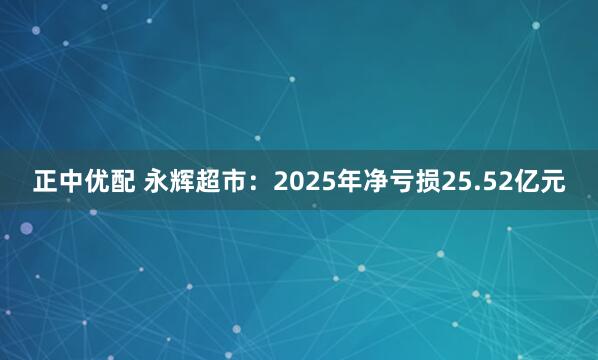 正中优配 永辉超市：2025年净亏损25.52亿元