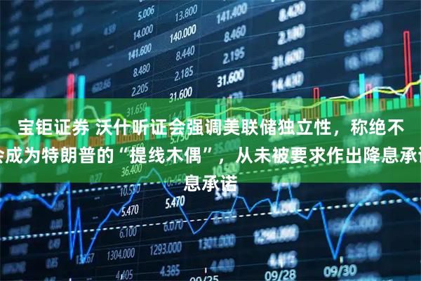 宝钜证券 沃什听证会强调美联储独立性，称绝不会成为特朗普的“提线木偶”，从未被要求作出降息承诺