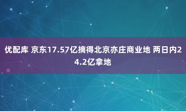 优配库 京东17.57亿摘得北京亦庄商业地 两日内24.2亿拿地