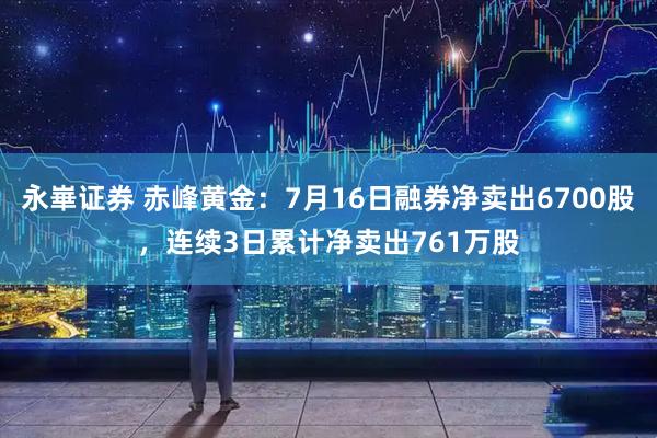 永崋证券 赤峰黄金：7月16日融券净卖出6700股，连续3日累计净卖出761万股
