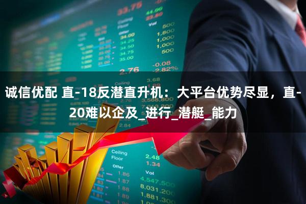 诚信优配 直-18反潜直升机：大平台优势尽显，直-20难以企及_进行_潜艇_能力