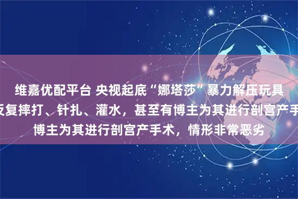 维嘉优配平台 央视起底“娜塔莎”暴力解压玩具：“婴儿”玩偶被反复摔打、针扎、灌水，甚至有博主为其进行剖宫产手术，情形非常恶劣