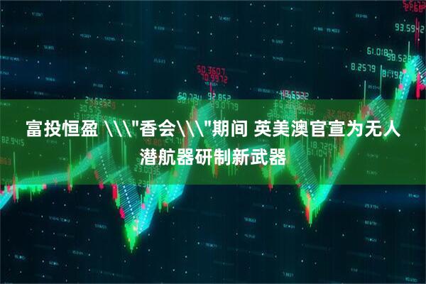 富投恒盈 \＂香会\＂期间 英美澳官宣为无人潜航器研制新武器